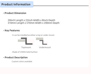 Product Information      - Product Dimension      - Key Features      - Product Description                             Custom colors available     20Inch Length x 22Inch Width x 8Inch Depth 510mm Length x 570mm Width x 200mm Depth                                      Topmount                           Undermount    -Made of CMMA Solid Surface     -It can be installed as either a top or under mount